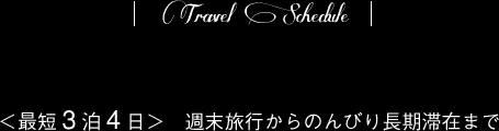 Travel Schedule/＜最短3泊4日＞週末旅行からのんびり長期滞在まで