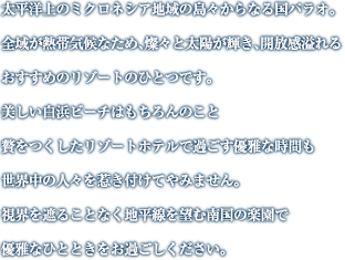 太平洋上のミクロネシア地域の島々からなる国パラオ。全域が熱帯気候なため、燦々と太陽が輝き、開放感溢れるおすすめのリゾートのひとつです。美しい白浜ビーチはもちろんのこと贅をつくしたリゾートホテルで過ごす優雅な時間も世界中の人々を惹き付けてやみません。視界を遮ることなく地平線を望む南国の楽園で優雅なひとときをお過ごしください。